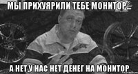 мы прихуярили тебе монитор... а нет,у нас нет денег на монитор