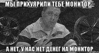 мы прихуярили тебе монитор... а нет, у нас нет денег на монитор