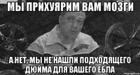 мы прихуярим вам мозги а нет, мы не нашли подходящего дюйма для вашего ебла