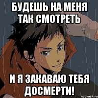 будешь на меня так смотреть и я закаваю тебя досмерти!