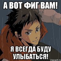 а вот фиг вам! я всегда буду улыбаться!