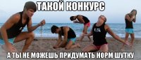 такой конкурс а ты не можешь придумать норм шутку