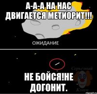 а-а-а на нас двигается метиорит!!! не бойся!не догонит.