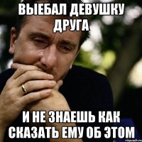 выебал девушку друга и не знаешь как сказать ему об этом