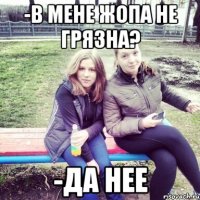 -в мене жопа не грязна? -да нее