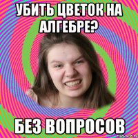 убить цветок на алгебре? без вопросов
