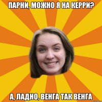 парни, можно я на керри? а, ладно, венга так венга