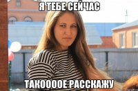 я тебе сейчас такоооое расскажу