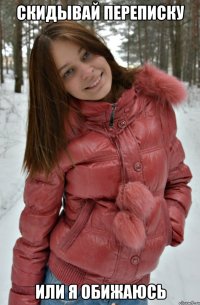 скидывай переписку или я обижаюсь