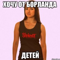 хочу от борланда детей