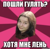 пошли гулять? хотя мне лень