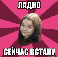 ладно сейчас встану
