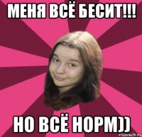 меня всё бесит!!! но всё норм))