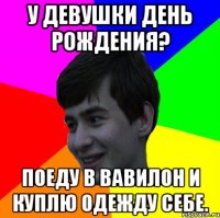 у девушки день рождения? поеду в вавилон и куплю одежду себе.