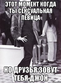 этот момент когда ты сексуальная певица но друзья зовут тебя джон