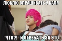 люблю спрашивать у баля "что?!" и огребать за это