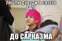 люблю доводить своего баля до сарказма