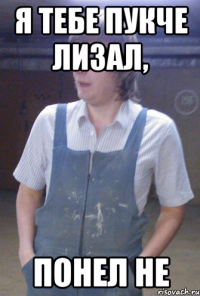 я тебе пукче лизал, понел не
