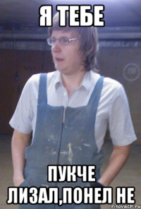 я тебе пукче лизал,понел не