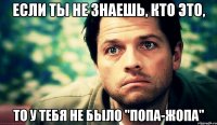 если ты не знаешь, кто это, то у тебя не было "попа-жопа"