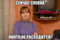 сейчас спевка никто не расходится!