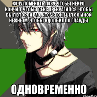 хочу поменять позу, чтобы нейро кончил, чтобы секс прекратился, чтобы был второй раз, чтобы он был со мной нежным, чтобы вдолбил по гланды одновременно