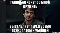 ганнибал хочет со мной дружить выставляет перед всеми психопатом и убийцей