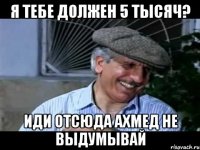 я тебе должен 5 тысяч? иди отсюда ахмед не выдумывай