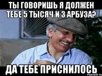 ты говоришь я должен тебе 5 тысяч и 3 арбуза? да тебе приснилось