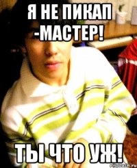 я не пикап -мастер! ты что уж!
