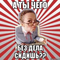 а ты чего без дела сидишь??