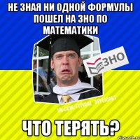 не зная ни одной формулы пошел на зно по математики что терять?