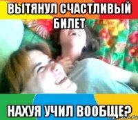 вытянул счастливый билет нахуя учил вообще?