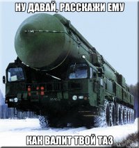 ну давай, расскажи ему как валит твой таз