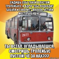 сидишь себе такой в пустом тролейбусе, и вдруг тебе подходит бабуля и говорит: "внучок, уступи место бабушке" ты встал, огладываешся, смотришь-тролейбус пустой! чё за нах???