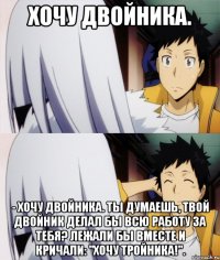 хочу двойника. - хочу двойника. ты думаешь, твой двойник делал бы всю работу за тебя? лежали бы вместе и кричали: "хочу тройника!".