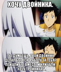 хочу двойника. ты думаешь, твой двойник делал бы всю работу за тебя? лежали бы вместе и кричали: "хочу тройника!".