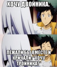 хочу двойника. лежали бы вместе и кричали: "хочу тройника!"