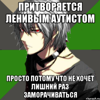 притворяется ленивым аутистом просто потому что не хочет лишний раз заморачиваться