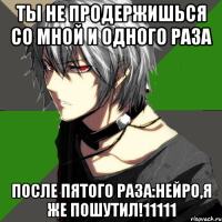 ты не продержишься со мной и одного раза после пятого раза:нейро,я же пошутил!11111