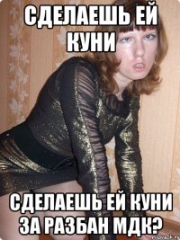 сделаешь ей куни сделаешь ей куни за разбан мдк?