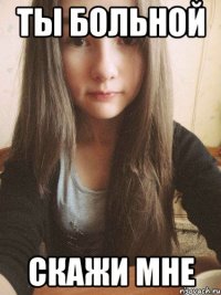 ты больной скажи мне