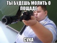 ты будешь молить о пощаде сука