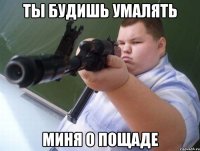 ты будишь умалять миня о пощаде