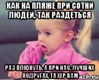 как на пляже при сотни людей, так раздеться раз плюнуть, а при нас, лучших подругах, та хер вам