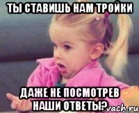 ты ставишь нам тройки даже не посмотрев наши ответы?