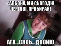 - альона, ми сьогодні чергові. прибирай! ага...сясь...досию