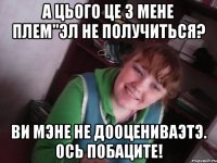 а цього це з мене плем"эл не получиться? ви мэне не дооцениваэтэ. ось побаците!