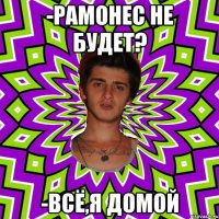 -рамонес не будет? -всё,я домой
