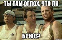ты там оглох, что ли брюс?